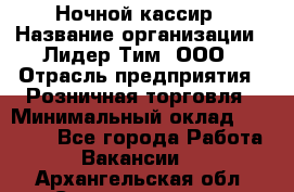 Ночной кассир › Название организации ­ Лидер Тим, ООО › Отрасль предприятия ­ Розничная торговля › Минимальный оклад ­ 25 000 - Все города Работа » Вакансии   . Архангельская обл.,Северодвинск г.